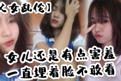 父女乱伦女儿还是有点害羞一直埋着脸不敢看撅着屁股被我拉着手后入这个姿势能插很深可能女儿做过很多次了不管我怎么操都让女儿抗了下来