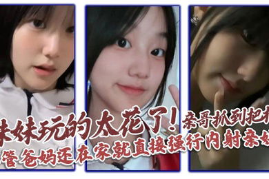 【兄妹乱伦】妹妹玩的太花了!亲哥抓到把柄，不管爸妈还在家就直接强行内射亲妹