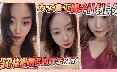 【嫂子乱伦】为了拿下嫂子计划良久，没想嫂子一顿饭把计划全打乱，没忍住把喝多的嫂子操了