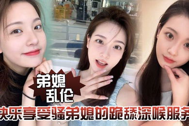 弟媳乱伦快乐享受骚弟媳的跪舔深喉服务开始骑乘的快感让骚弟媳陷入疯狂