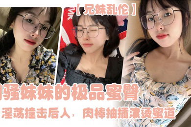 兄妹乱伦闷骚妹妹的极品蜜臀淫荡撞击后入肉棒抽插滚烫蜜道令人窒息榨射上头一晚干了三次虚脱