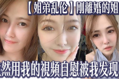 姐弟乱伦刚離婚的姐姐竟然用我的視頻自慰被我发现了我又一次上了姐姐