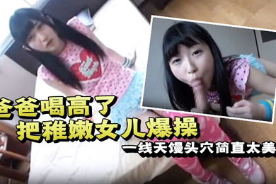 爸爸喝高了把稚嫩女儿爆操一线天馒头穴简直太美了一边撒娇一边哭泣也不管不顾只顾自己发泄