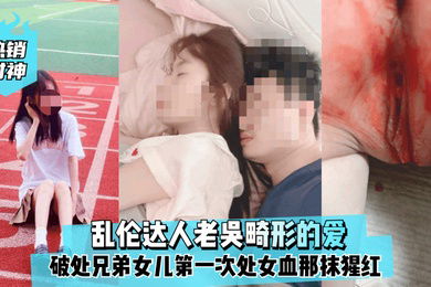 热销封神乱伦达人老吴畸形的爱破处兄弟女儿第一次处女血那抹猩红那么的刺眼
