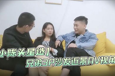 小陈头星选高价网约温婉气质漂亮小姐姐兄弟3P沙发近景AV视角暴力深喉观感超佳撸管必备