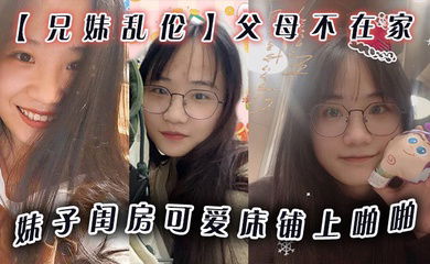 兄妹乱伦父母不在家妹子闺房可爱床铺上啪啪小穴无毛干干净净爆插壹番抽出射嘴里还问好吃吗